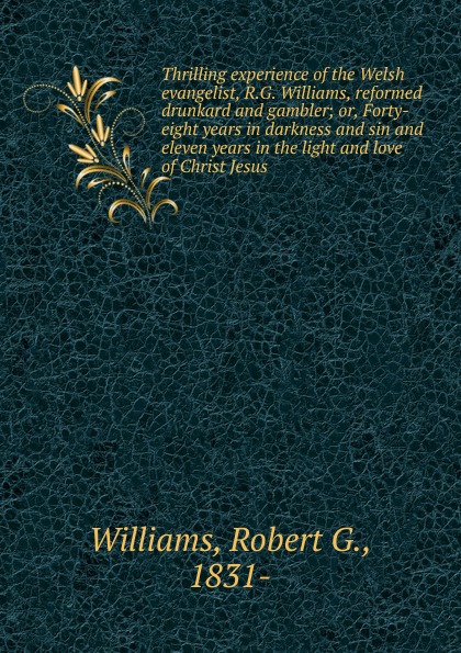 Thrilling experience of the Welsh evangelist, R.G. Williams, reformed drunkard and gambler; or, Forty-eight years in darkness and sin and eleven years in the light and love of Christ Jesus