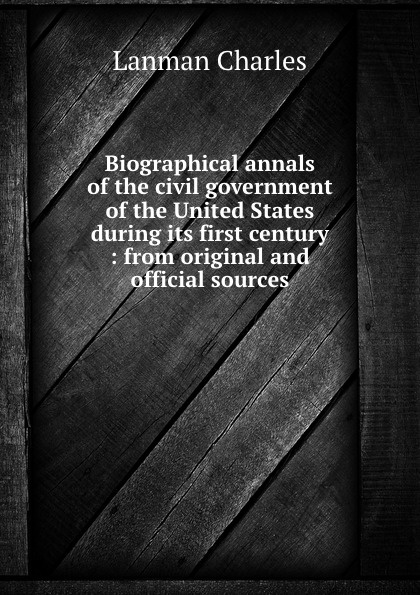 Biographical annals of the civil government of the United States during its first century : from original and official sources