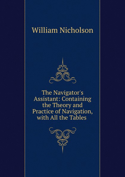 The Navigator.s Assistant: Containing the Theory and Practice of Navigation, with All the Tables .