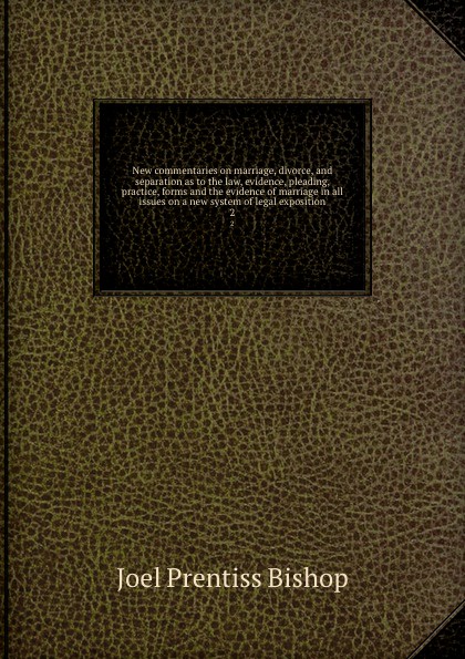 New commentaries on marriage, divorce, and separation as to the law, evidence, pleading, practice, forms and the evidence of marriage in all issues on a new system of legal exposition. 2