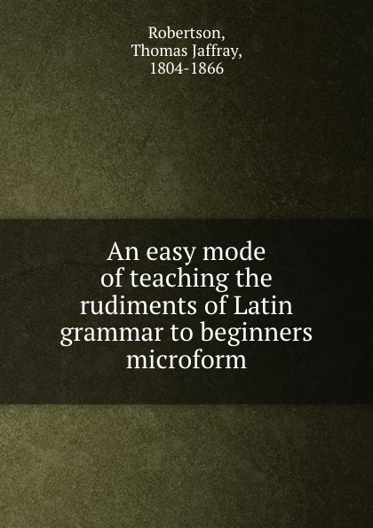 An easy mode of teaching the rudiments of Latin grammar to beginners microform