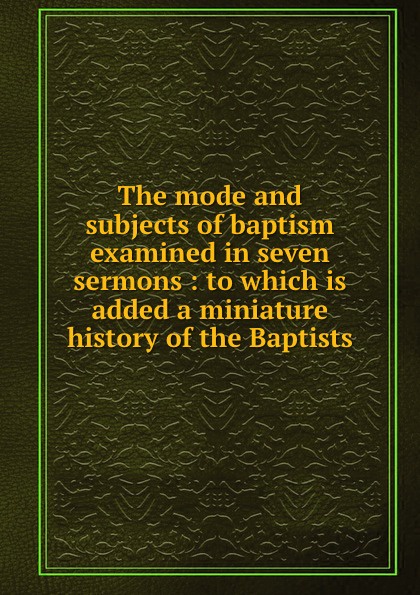 The mode and subjects of baptism examined in seven sermons : to which is added a miniature history of the Baptists