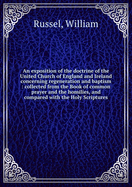 An exposition of the doctrine of the United Church of England and Ireland concerning regeneration and baptism : collected from the Book of common prayer and the homilies, and compared with the Holy Scriptures