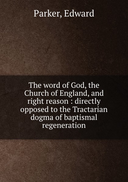 The word of God, the Church of England, and right reason : directly opposed to the Tractarian dogma of baptismal regeneration