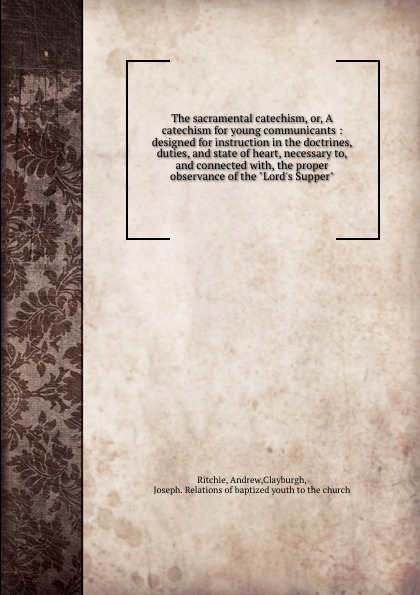 The sacramental catechism, or, A catechism for young communicants : designed for instruction in the doctrines, duties, and state of heart, necessary to, and connected with, the proper observance of the \
