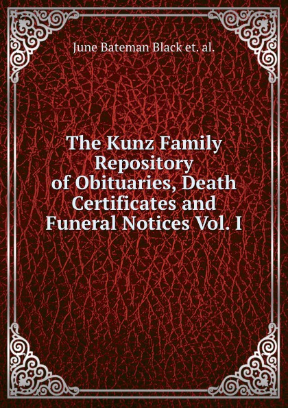 The Kunz Family Repository of Obituaries, Death Certificates and Funeral Notices Vol. I