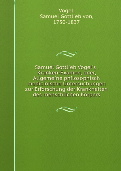 Samuel Gottlieb Vogel.s . Kranken-Examen, oder, Allgemeine philosophisch medicinische Untersuchungen zur Erforschung der Krankheiten des menschlichen Korpers