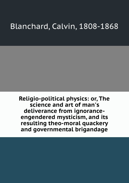 Religio-political physics: or, The science and art of man.s deliverance from ignorance-engendered mysticism, and its resulting theo-moral quackery and governmental brigandage