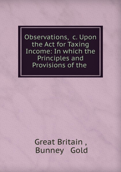 Observations, .c. Upon the Act for Taxing Income: In which the Principles and Provisions of the .