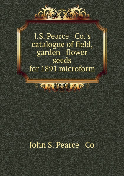 J.S. Pearce . Co..s catalogue of field, garden . flower seeds for 1891 microform