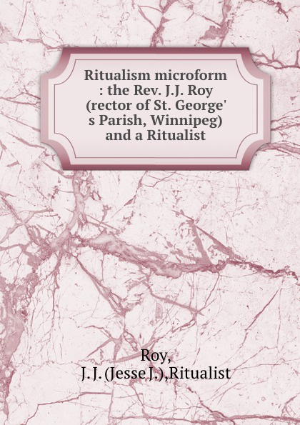 Ritualism microform : the Rev. J.J. Roy (rector of St. George. s Parish, Winnipeg) and a Ritualist