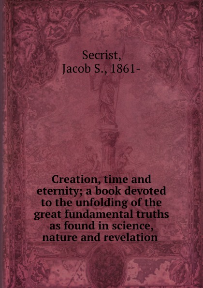 Creation, time and eternity; a book devoted to the unfolding of the great fundamental truths as found in science, nature and revelation