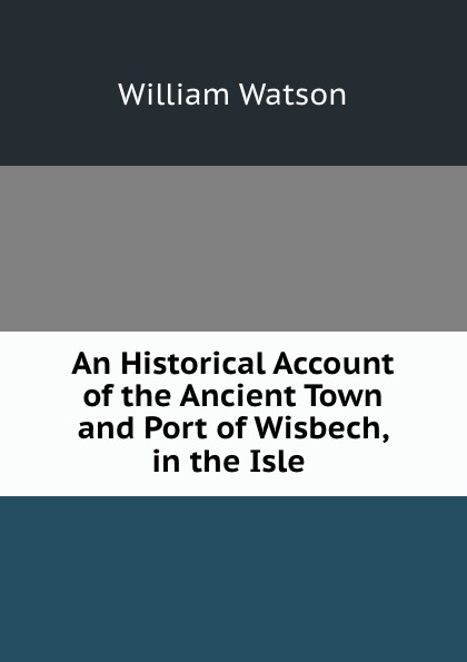 An Historical Account of the Ancient Town and Port of Wisbech, in the Isle .