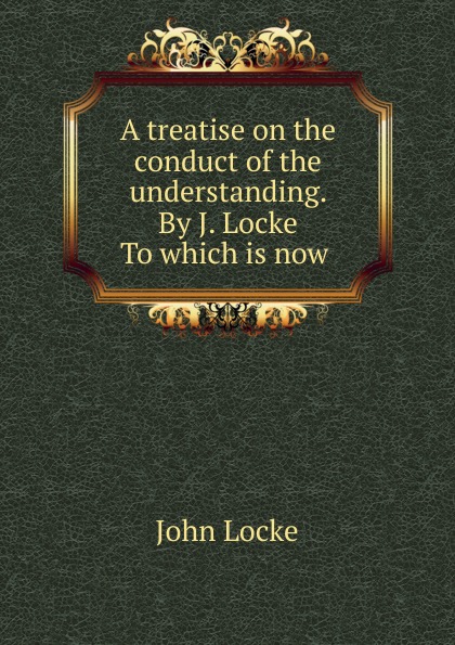 A treatise on the conduct of the understanding. By J. Locke To which is now .