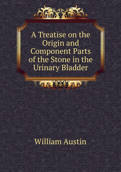 A Treatise on the Origin and Component Parts of the Stone in the Urinary Bladder