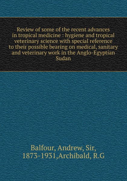 Review of some of the recent advances in tropical medicine : hygiene and tropical veterinary science with special reference to their possible bearing on medical, sanitary and veterinary work in the Anglo-Egyptian Sudan