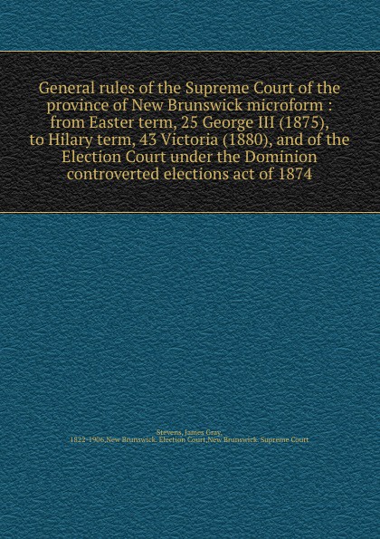 General rules of the Supreme Court of the province of New Brunswick microform : from Easter term, 25 George III (1875), to Hilary term, 43 Victoria (1880), and of the Election Court under the Dominion controverted elections act of 1874