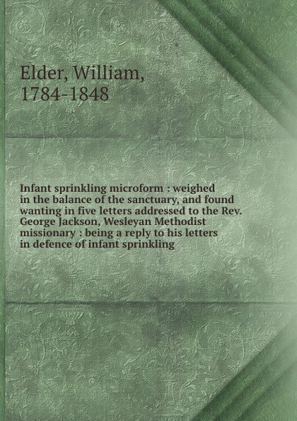 Infant sprinkling microform : weighed in the balance of the sanctuary, and found wanting in five letters addressed to the Rev. George Jackson, Wesleyan Methodist missionary : being a reply to his letters in defence of infant sprinkling