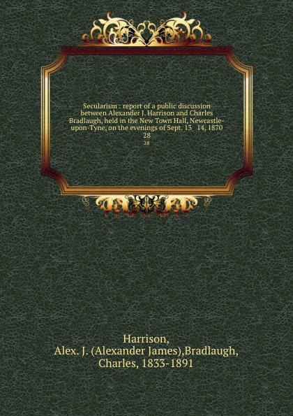 Secularism : report of a public discussion between Alexander J. Harrison and Charles Bradlaugh, held in the New Town Hall, Newcastle-upon-Tyne, on the evenings of Sept. 13 . 14, 1870. 28