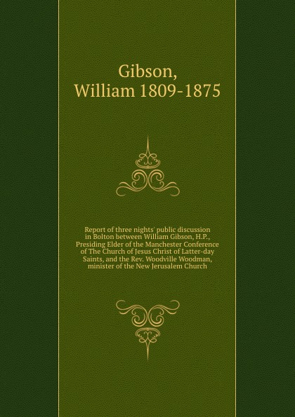 Report of three nights. public discussion in Bolton between William Gibson, H.P., Presiding Elder of the Manchester Conference of The Church of Jesus Christ of Latter-day Saints, and the Rev. Woodville Woodman, minister of the New Jerusalem Church