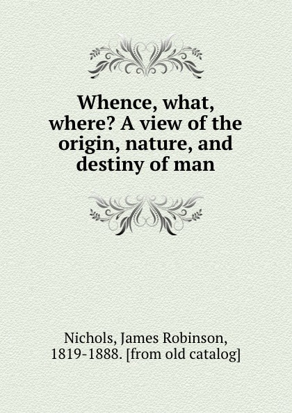 Whence, what, where. A view of the origin, nature, and destiny of man