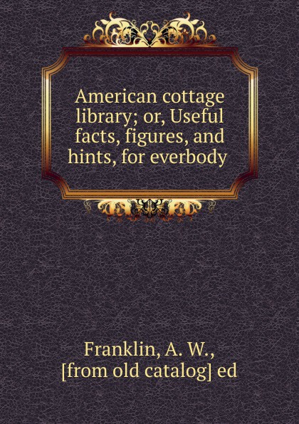 American cottage library; or, Useful facts, figures, and hints, for everbody