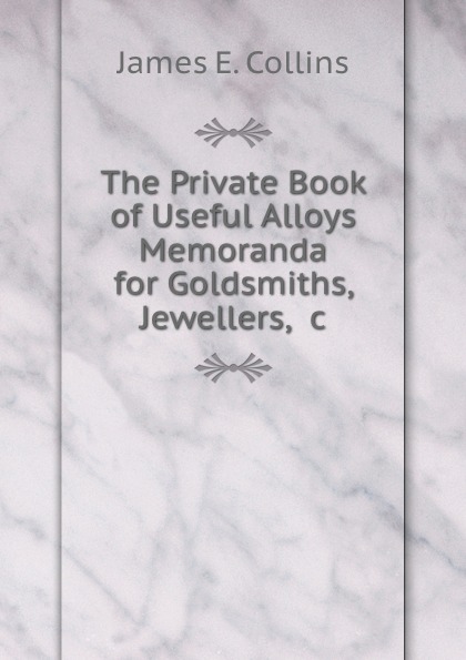 The Private Book of Useful Alloys . Memoranda for Goldsmiths, Jewellers, .c