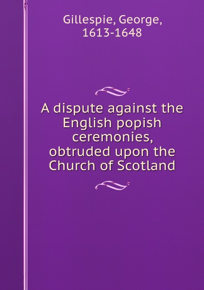 A dispute against the English popish ceremonies, obtruded upon the Church of Scotland