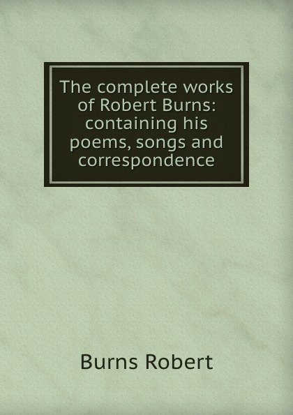 The complete works of Robert Burns: containing his poems, songs and correspondence