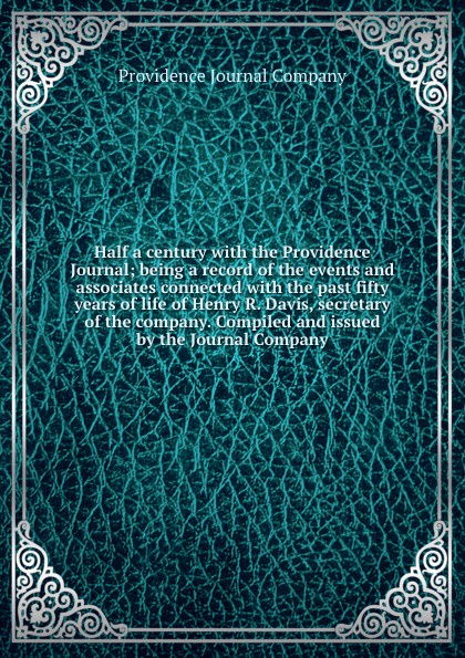 Half a century with the Providence Journal; being a record of the events and associates connected with the past fifty years of life of Henry R. Davis, secretary of the company. Compiled and issued by the Journal Company