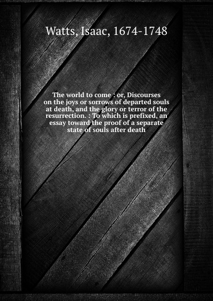 The world to come : or, Discourses on the joys or sorrows of departed souls at death, and the glory or terror of the resurrection. : To which is prefixed, an essay toward the proof of a separate state of souls after death.