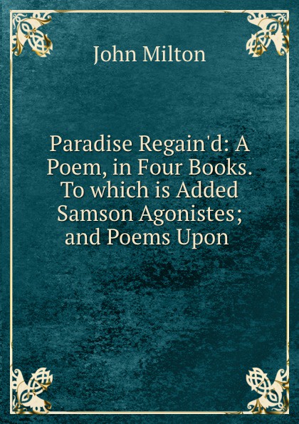 Paradise Regain.d: A Poem, in Four Books. To which is Added Samson Agonistes; and Poems Upon .