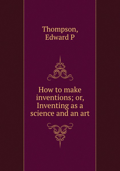 How to make inventions; or, Inventing as a science and an art