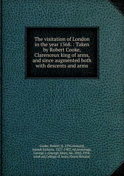 The visitation of London in the year 1568. : Taken by Robert Cooke, Clarenceux king of arms, and since augmented both with descents and arms.