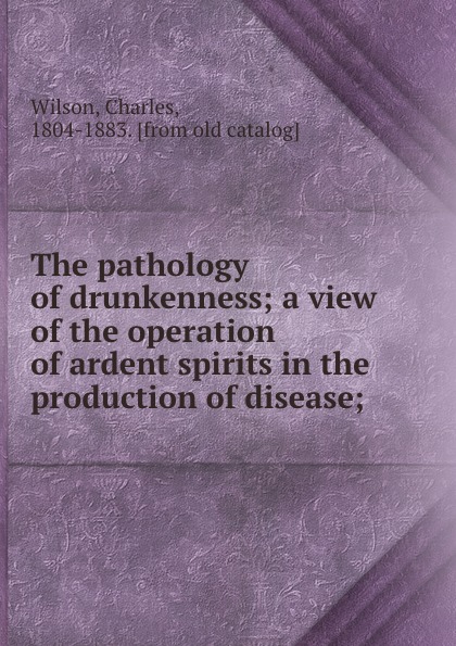 The pathology of drunkenness; a view of the operation of ardent spirits in the production of disease;