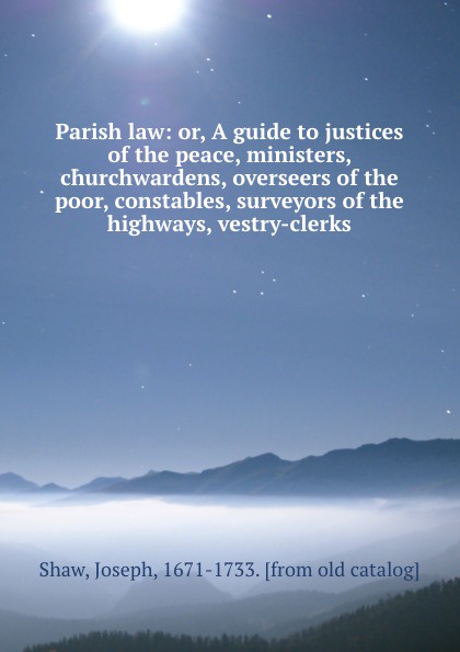 Parish law: or, A guide to justices of the peace, ministers, churchwardens, overseers of the poor, constables, surveyors of the highways, vestry-clerks