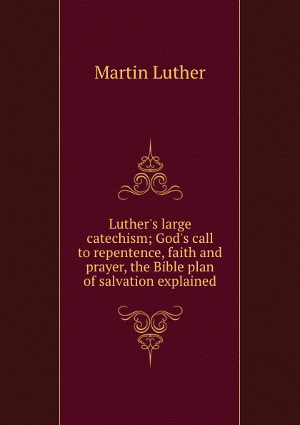 Luther.s large catechism; God.s call to repentence, faith and prayer, the Bible plan of salvation explained