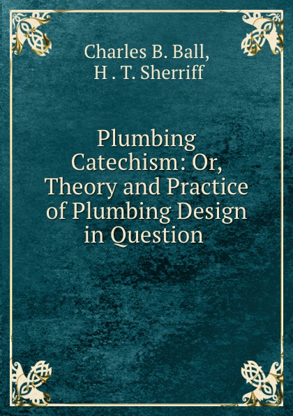 Plumbing Catechism: Or, Theory and Practice of Plumbing Design in Question .