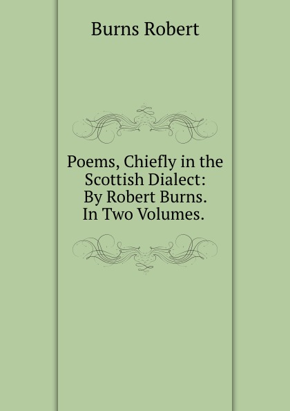 Poems, Chiefly in the Scottish Dialect: By Robert Burns. In Two Volumes. .