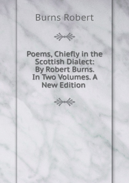 Poems, Chiefly in the Scottish Dialect: By Robert Burns. In Two Volumes. A New Edition .