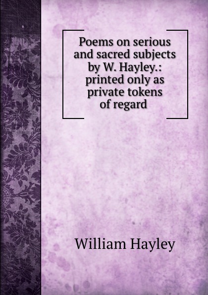 Poems on serious and sacred subjects by W. Hayley.: printed only as private tokens of regard .