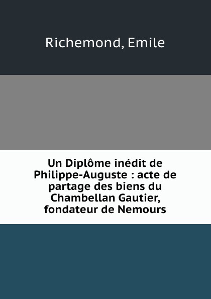 Un Diplome inedit de Philippe-Auguste : acte de partage des biens du Chambellan Gautier, fondateur de Nemours. Emile Richemond Un Diplome inedit de Philippe-Auguste : acte de partage des biens du Chambellan Gautier, fondateur de Nemours. Emile Richemond