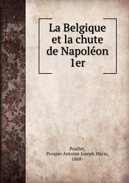 La Belgique et la chute de Napoleon 1er. Prosper Antoine Joseph Marie Poullet La Belgique et la chute de Napoleon 1er. Prosper Antoine Joseph Marie Poullet
