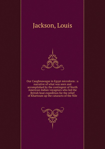 Our Caughnawagas in Egypt microform : a narrative of what was seen and accomplished by the contingent of North American Indian voyageurs who led the British boat expedition for the relief of Khartoum up the cataracts of the Nile