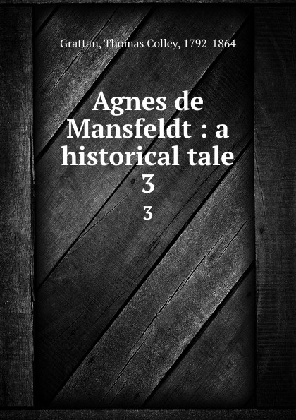 Agnes de Mansfeldt : a historical tale. 3. Thomas Colley Grattan Agnes de Mansfeldt : a historical tale. 3. Thomas Colley Grattan