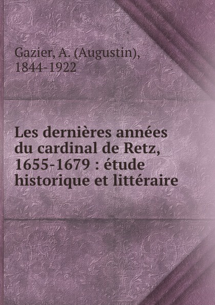 Les dernieres annees du cardinal de Retz, 1655-1679 : etude historique et litteraire. Augustin Gazier Les dernieres annees du cardinal de Retz, 1655-1679 : etude historique et litteraire. Augustin Gazier