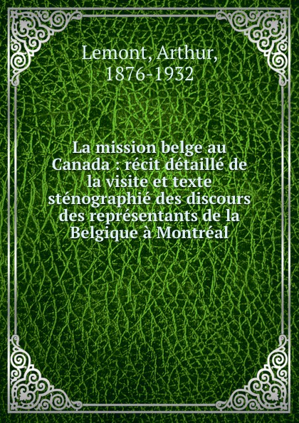 La mission belge au Canada : recit detaille de la visite et texte stenographie des discours des representants de la Belgique a Montreal. Arthur Lemont La mission belge au Canada : recit detaille de la visite et texte stenographie des discours des representants de la Belgique a Montreal. Arthur Lemont