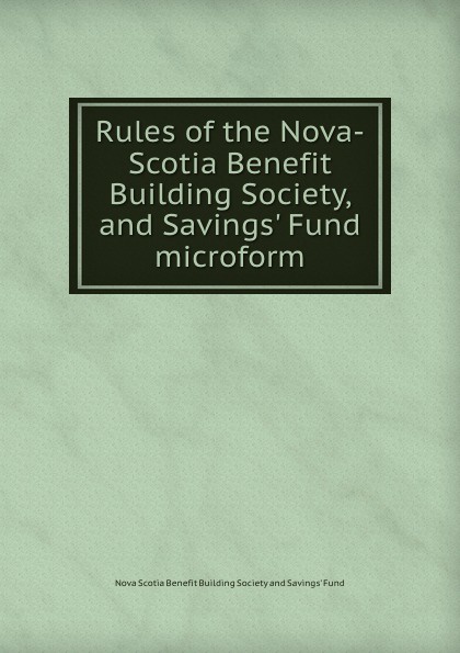 Rules of the Nova-Scotia Benefit Building Society, and Savings. Fund microform. Rules of the Nova-Scotia Benefit Building Society, and Savings. Fund microform.