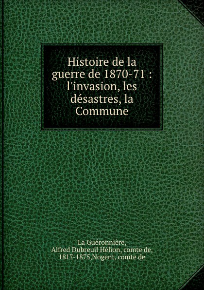 Histoire de la guerre de 1870-71 : l.invasion, les desastres, la Commune. Alfred Dubreuil H?lion La Gu?ronni?re Histoire de la guerre de 1870-71 : l.invasion, les desastres, la Commune. Alfred Dubreuil H?lion La Gu?ronni?re