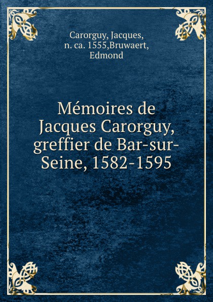 Memoires de Jacques Carorguy, greffier de Bar-sur-Seine, 1582-1595. Jacques Carorguy Memoires de Jacques Carorguy, greffier de Bar-sur-Seine, 1582-1595. Jacques Carorguy